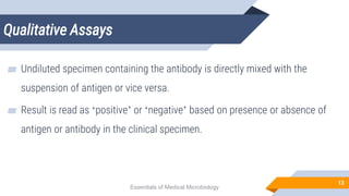 Qualitative Assays
13
▰ Undiluted specimen containing the antibody is directly mixed with the
suspension of antigen or vice versa.
▰ Result is read as ‘positive’ or ‘negative’ based on presence or absence of
antigen or antibody in the clinical specimen.
Essentials of Medical Microbiology
 