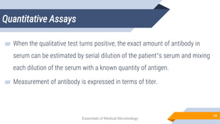 Quantitative Assays
14
▰ When the qualitative test turns positive, the exact amount of antibody in
serum can be estimated by serial dilution of the patient’s serum and mixing
each dilution of the serum with a known quantity of antigen.
▰ Measurement of antibody is expressed in terms of titer.
Essentials of Medical Microbiology
 