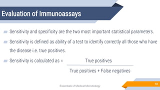 Evaluation of Immunoassays
18
▰ Sensitivity and specificity are the two most important statistical parameters.
▰ Sensitivity is defined as ability of a test to identify correctly all those who have
the disease i.e. true positives.
▰ Sensitivity is calculated as = True positives
True positives + False negatives
Essentials of Medical Microbiology
 