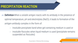 PRECIPITATION REACTION
24
▰ Definition-When a soluble antigen reacts with its antibody in the presence of
optimal temperature, pH and electrolytes (NaCl), it leads to formation of the
antigen-antibody complex in the form of:
 Insoluble precipitate band when gel containing medium is used or
 Insoluble floccules when liquid medium is used (precipitate remains
suspended as floccules)
Essentials of Medical Microbiology
 