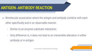 ANTIGEN–ANTIBODY REACTION
3
▰ Bimolecular association where the antigen and antibody combine with each
other specifically and in an observable manner .
 Similar to an enzyme-substrate interaction.
 Only difference is, it does not lead to an irreversible alteration in either
antibody or in antigen.
Essentials of Medical Microbiology
 