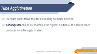 Tube Agglutination
32
▰ Standard quantitative test for estimating antibody in serum.
▰ Antibody titer can be estimated as the highest dilution of the serum which
produces a visible agglutination.
Essentials of Medical Microbiology
 