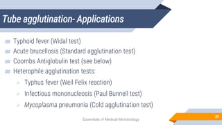 Tube agglutination- Applications
33
▰ Typhoid fever (Widal test)
▰ Acute brucellosis (Standard agglutination test)
▰ Coombs Antiglobulin test (see below)
▰ Heterophile agglutination tests:
 Typhus fever (Weil Felix reaction)
 Infectious mononucleosis (Paul Bunnell test)
 Mycoplasma pneumonia (Cold agglutination test)
Essentials of Medical Microbiology
 