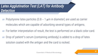 Latex Agglutination Test (LAT) for Antibody
Detection
37
▰ Polystyrene latex particles (0.8 – 1 µm in diameter) are used as carrier
molecules which are capable of adsorbing several types of antigens.
▰ For better interpretation of result, the test is performed on a black color card.
▰ Drop of patient’s serum (containing antibody) is added to a drop of latex
solution coated with the antigen and the card is rocked.
Essentials of Medical Microbiology
 