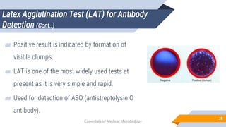 Latex Agglutination Test (LAT) for Antibody
Detection (Cont..)
38
▰ Positive result is indicated by formation of
visible clumps.
▰ LAT is one of the most widely used tests at
present as it is very simple and rapid.
▰ Used for detection of ASO (antistreptolysin O
antibody).
Essentials of Medical Microbiology
 