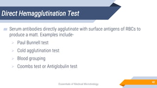 Direct Hemagglutination Test
42
▰ Serum antibodies directly agglutinate with surface antigens of RBCs to
produce a matt. Examples include-
 Paul Bunnell test
 Cold agglutination test
 Blood grouping
 Coombs test or Antiglobulin test
Essentials of Medical Microbiology
 
