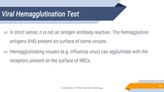 Viral Hemagglutination Test
43
▰ In strict sense, it is not an antigen antibody reaction. The hemagglutinin
antigens (HA) present on surface of some viruses
▰ Hemagglutinating viruses (e.g. influenza virus) can agglutinate with the
receptors present on the surface of RBCs.
Essentials of Medical Microbiology
 
