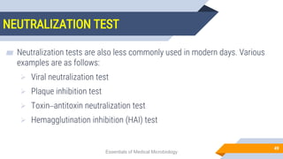 NEUTRALIZATION TEST
49
▰ Neutralization tests are also less commonly used in modern days. Various
examples are as follows:
 Viral neutralization test
 Plaque inhibition test
 Toxin–antitoxin neutralization test
 Hemagglutination inhibition (HAI) test
Essentials of Medical Microbiology
 