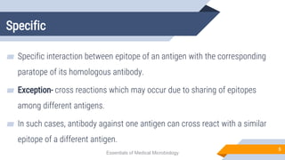 Specific
5
▰ Specific interaction between epitope of an antigen with the corresponding
paratope of its homologous antibody.
▰ Exception- cross reactions which may occur due to sharing of epitopes
among different antigens.
▰ In such cases, antibody against one antigen can cross react with a similar
epitope of a different antigen.
Essentials of Medical Microbiology
 