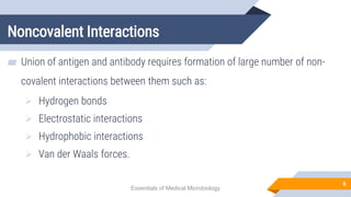 Noncovalent Interactions
6
▰ Union of antigen and antibody requires formation of large number of non-
covalent interactions between them such as:
 Hydrogen bonds
 Electrostatic interactions
 Hydrophobic interactions
 Van der Waals forces.
Essentials of Medical Microbiology
 