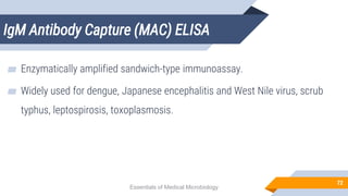 IgM Antibody Capture (MAC) ELISA
72
▰ Enzymatically amplified sandwich-type immunoassay.
▰ Widely used for dengue, Japanese encephalitis and West Nile virus, scrub
typhus, leptospirosis, toxoplasmosis.
Essentials of Medical Microbiology
 