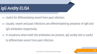 IgG Avidity ELISA
80
▰ Useful for differentiating recent from past infection.
▰ Usually, recent and past infections are differentiated by presence of IgM and
IgG antibodies respectively.
▰ In situations where both the antibodies are present, IgG avidity test is useful
to differentiate recent from past infection.
Essentials of Medical Microbiology
 