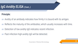IgG Avidity ELISA (Cont..)
81
Principle:
▰ Avidity of an antibody indicates how firmly it is bound with its antigen.
▰ Reflects the maturity of the antibodies; which usually increases with time.
▰ Detection of low avidity IgG indicates recent infection.
▰ Past infection high avidity IgG will be detected.
Essentials of Medical Microbiology
 