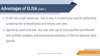 Advantages of ELISA (Cont..)
84
▰ ELISA has a high sensitivity - that is why, it is commonly used for performing
screening test at blood banks and tertiary care sites.
▰ Specificity used to be low - but now, with use of more purified recombinant
and synthetic antigens, and monoclonal antibodies, ELISA has become more
specific.
Essentials of Medical Microbiology
 