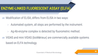 ENZYME-LINKED FLUORESCENT ASSAY (ELFA)
88
▰ Modification of ELISA, differs from ELISA in two ways:
 Automated system, all steps are performed by the instrument.
 Ag-Ab-enzyme complex is detected by fluorometric method.
▰ VIDAS and mini VIDAS (bioMérieux) are commercially available systems
based on ELFA technology.
Essentials of Medical Microbiology
 
