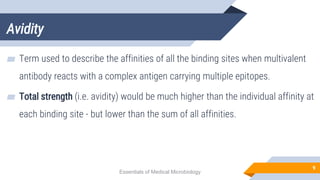 Avidity
9
▰ Term used to describe the affinities of all the binding sites when multivalent
antibody reacts with a complex antigen carrying multiple epitopes.
▰ Total strength (i.e. avidity) would be much higher than the individual affinity at
each binding site - but lower than the sum of all affinities.
Essentials of Medical Microbiology
 