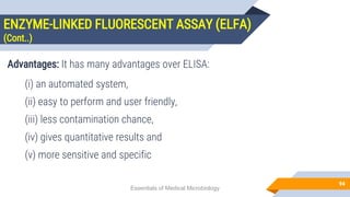 ENZYME-LINKED FLUORESCENT ASSAY (ELFA)
(Cont..)
94
Advantages: It has many advantages over ELISA:
(i) an automated system,
(ii) easy to perform and user friendly,
(iii) less contamination chance,
(iv) gives quantitative results and
(v) more sensitive and specific
Essentials of Medical Microbiology
 