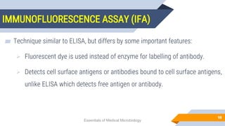 IMMUNOFLUORESCENCE ASSAY (IFA)
98
▰ Technique similar to ELISA, but differs by some important features:
 Fluorescent dye is used instead of enzyme for labelling of antibody.
 Detects cell surface antigens or antibodies bound to cell surface antigens,
unlike ELISA which detects free antigen or antibody.
Essentials of Medical Microbiology
 