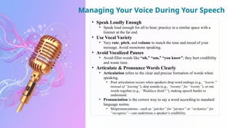 Managing Your Voice During Your Speech
• Speak Loudly Enough
• Speak loud enough for all to hear; practice in a similar space with a
listener at the far end.
• Use Vocal Variety
• Vary rate, pitch, and volume to match the tone and mood of your
message. Avoid monotone speaking.
• Avoid Vocalized Pauses
• Avoid filler words like “uh,” “um,” “you know”; they hurt credibility
and waste time.
• Articulate & Pronounce Words Clearly
• Articulation refers to the clear and precise formation of words when
speaking.
• Poor articulation occurs when speakers drop word endings (e.g., “leavin’”
instead of “leaving”), skip sounds (e.g., “twenny” for “twenty”), or run
words together (e.g., “Waddaya think?”), making speech harder to
understand.
• Pronunciation is the correct way to say a word according to standard
language norms.
• Mispronunciations—such as “pitcher” for “picture” or “reckanize” for
“recognize”—can undermine a speaker’s credibility.
 