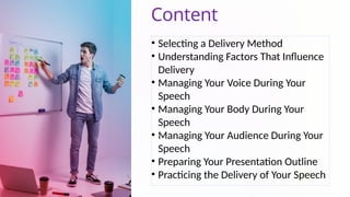 Content
• Selecting a Delivery Method
• Understanding Factors That Influence
Delivery
• Managing Your Voice During Your
Speech
• Managing Your Body During Your
Speech
• Managing Your Audience During Your
Speech
• Preparing Your Presentation Outline
• Practicing the Delivery of Your Speech
 