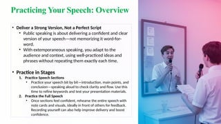 Practicing Your Speech: Overview
• Deliver a Strong Version, Not a Perfect Script
• Public speaking is about delivering a confident and clear
version of your speech—not memorizing it word-for-
word.
• With extemporaneous speaking, you adapt to the
audience and context, using well-practiced ideas and
phrases without repeating them exactly each time.
• Practice in Stages
1. Practice Speech Sections
• Practice your speech bit by bit—introduction, main points, and
conclusion—speaking aloud to check clarity and flow. Use this
time to refine keywords and test your presentation materials.
2. Practice the Full Speech
• Once sections feel confident, rehearse the entire speech with
note cards and visuals, ideally in front of others for feedback.
Recording yourself can also help improve delivery and boost
confidence.
 