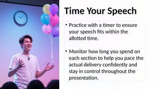 Time Your Speech
• Practice with a timer to ensure
your speech fits within the
allotted time.
• Monitor how long you spend on
each section to help you pace the
actual delivery confidently and
stay in control throughout the
presentation.
 