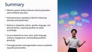 Summary
• Effective speech delivery blends careful preparation
with confident execution.
• Extemporaneous speaking is ideal for balancing
planning and spontaneity.
• Delivery is shaped by culture, gender, language, and
physical factors, requiring speakers to adapt
accordingly.
• Success depends on clear voice, body language,
audience engagement, and handling questions
gracefully.
• Thorough practice and organization ensure a polished,
impactful presentation.
 