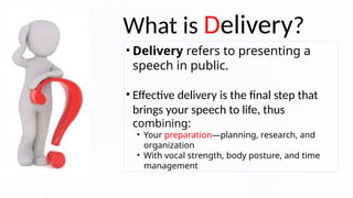 What is Delivery?
• Delivery refers to presenting a
speech in public.
• Effective delivery is the final step that
brings your speech to life, thus
combining:
• Your preparation—planning, research, and
organization
• With vocal strength, body posture, and time
management
 