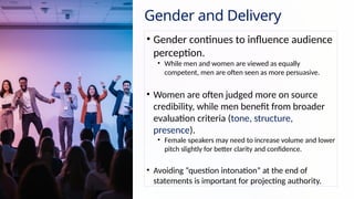 Gender and Delivery
• Gender continues to influence audience
perception.
• While men and women are viewed as equally
competent, men are often seen as more persuasive.
• Women are often judged more on source
credibility, while men benefit from broader
evaluation criteria (tone, structure,
presence).
• Female speakers may need to increase volume and lower
pitch slightly for better clarity and confidence.
• Avoiding “question intonation” at the end of
statements is important for projecting authority.
 