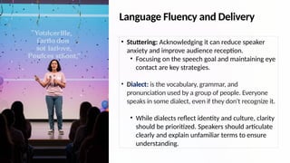 Language Fluency and Delivery
• Stuttering: Acknowledging it can reduce speaker
anxiety and improve audience reception.
• Focusing on the speech goal and maintaining eye
contact are key strategies.
• Dialect: is the vocabulary, grammar, and
pronunciation used by a group of people. Everyone
speaks in some dialect, even if they don't recognize it.
• While dialects reflect identity and culture, clarity
should be prioritized. Speakers should articulate
clearly and explain unfamiliar terms to ensure
understanding.
 