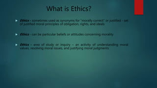 What is Ethics?
 Ethics - sometimes used as synonyms for “morally correct” or justified - set
of justified moral principles of obligation, rights, and ideals
 Ethics - can be particular beliefs or attitudes concerning morality
 Ethics - area of study or inquiry – an activity of understanding moral
values, resolving moral issues, and justifying moral judgments
 