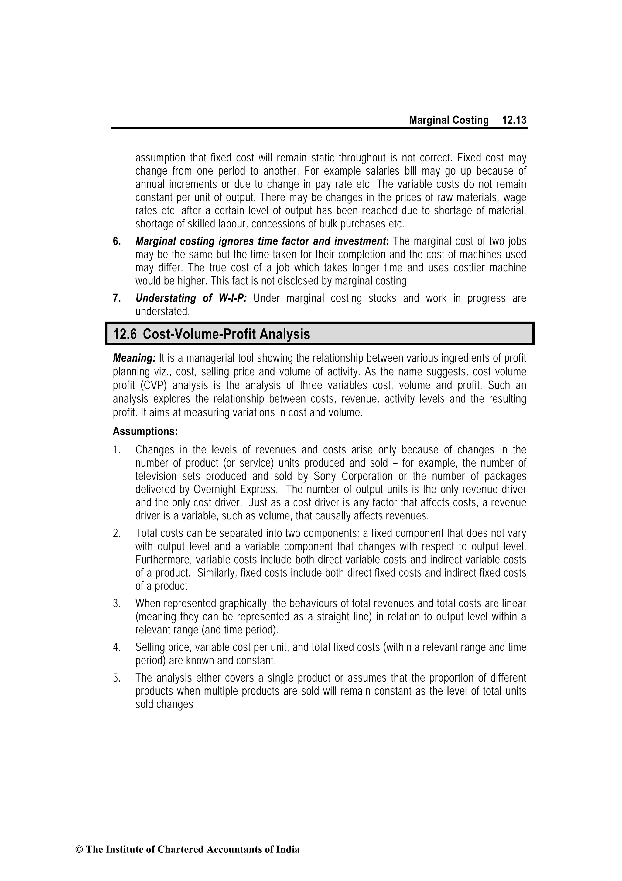 Marginal Costing 12.13
assumption that fixed cost will remain static throughout is not correct. Fixed cost may
change from one period to another. For example salaries bill may go up because of
annual increments or due to change in pay rate etc. The variable costs do not remain
constant per unit of output. There may be changes in the prices of raw materials, wage
rates etc. after a certain level of output has been reached due to shortage of material,
shortage of skilled labour, concessions of bulk purchases etc.
6. Marginal costing ignores time factor and investment: The marginal cost of two jobs
may be the same but the time taken for their completion and the cost of machines used
may differ. The true cost of a job which takes longer time and uses costlier machine
would be higher. This fact is not disclosed by marginal costing.
7. Understating of W-I-P: Under marginal costing stocks and work in progress are
understated.
12.6 Cost-Volume-Profit Analysis
Meaning: It is a managerial tool showing the relationship between various ingredients of profit
planning viz., cost, selling price and volume of activity. As the name suggests, cost volume
profit (CVP) analysis is the analysis of three variables cost, volume and profit. Such an
analysis explores the relationship between costs, revenue, activity levels and the resulting
profit. It aims at measuring variations in cost and volume.
Assumptions:
1. Changes in the levels of revenues and costs arise only because of changes in the
number of product (or service) units produced and sold – for example, the number of
television sets produced and sold by Sony Corporation or the number of packages
delivered by Overnight Express. The number of output units is the only revenue driver
and the only cost driver. Just as a cost driver is any factor that affects costs, a revenue
driver is a variable, such as volume, that causally affects revenues.
2. Total costs can be separated into two components; a fixed component that does not vary
with output level and a variable component that changes with respect to output level.
Furthermore, variable costs include both direct variable costs and indirect variable costs
of a product. Similarly, fixed costs include both direct fixed costs and indirect fixed costs
of a product
3. When represented graphically, the behaviours of total revenues and total costs are linear
(meaning they can be represented as a straight line) in relation to output level within a
relevant range (and time period).
4. Selling price, variable cost per unit, and total fixed costs (within a relevant range and time
period) are known and constant.
5. The analysis either covers a single product or assumes that the proportion of different
products when multiple products are sold will remain constant as the level of total units
sold changes
© The Institute of Chartered Accountants of India
 