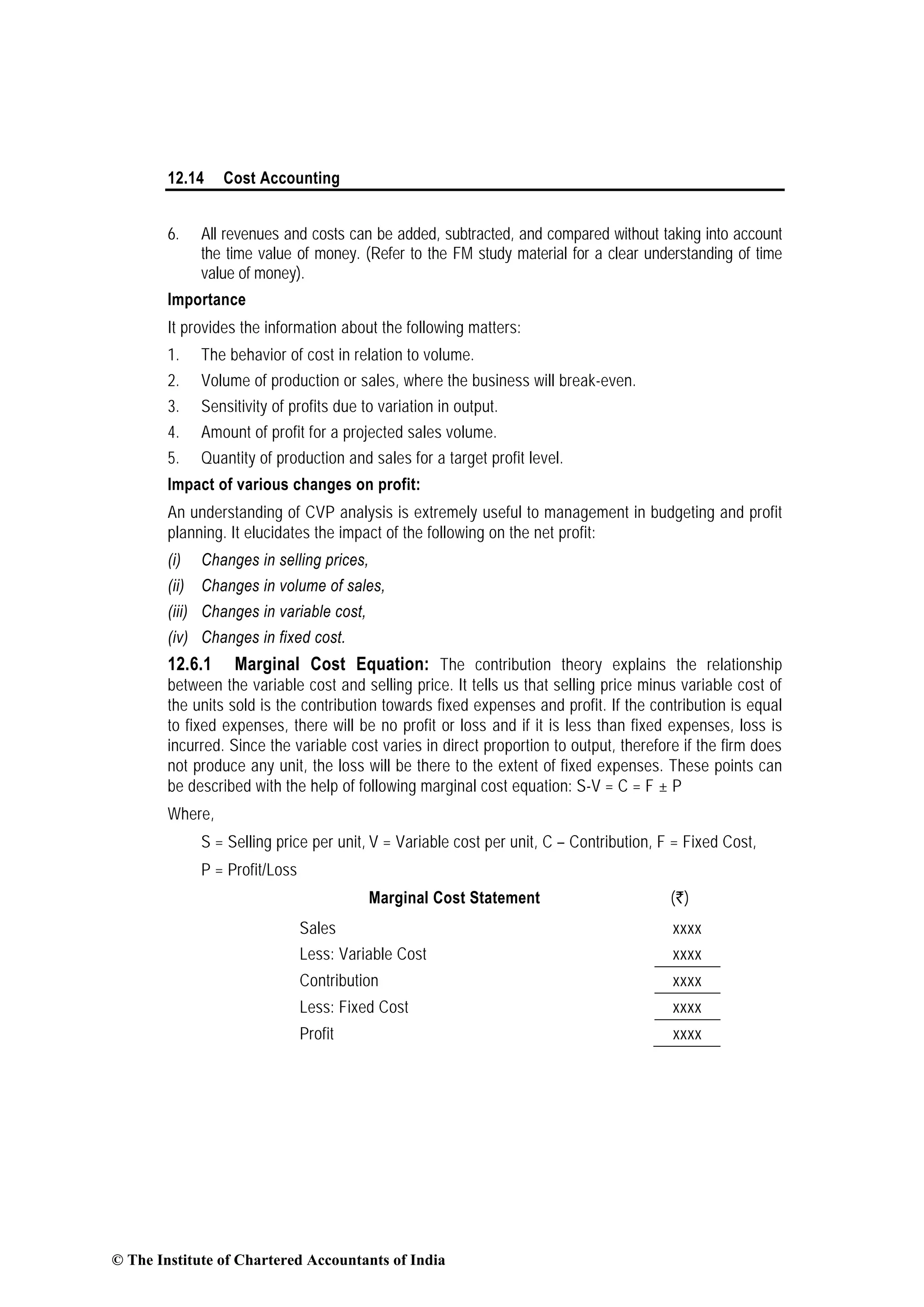 12.14 Cost Accounting
6. All revenues and costs can be added, subtracted, and compared without taking into account
the time value of money. (Refer to the FM study material for a clear understanding of time
value of money).
Importance
It provides the information about the following matters:
1. The behavior of cost in relation to volume.
2. Volume of production or sales, where the business will break-even.
3. Sensitivity of profits due to variation in output.
4. Amount of profit for a projected sales volume.
5. Quantity of production and sales for a target profit level.
Impact of various changes on profit:
An understanding of CVP analysis is extremely useful to management in budgeting and profit
planning. It elucidates the impact of the following on the net profit:
(i) Changes in selling prices,
(ii) Changes in volume of sales,
(iii) Changes in variable cost,
(iv) Changes in fixed cost.
12.6.1 Marginal Cost Equation: The contribution theory explains the relationship
between the variable cost and selling price. It tells us that selling price minus variable cost of
the units sold is the contribution towards fixed expenses and profit. If the contribution is equal
to fixed expenses, there will be no profit or loss and if it is less than fixed expenses, loss is
incurred. Since the variable cost varies in direct proportion to output, therefore if the firm does
not produce any unit, the loss will be there to the extent of fixed expenses. These points can
be described with the help of following marginal cost equation: S-V = C = F ± P
Where,
S = Selling price per unit, V = Variable cost per unit, C – Contribution, F = Fixed Cost,
P = Profit/Loss
Marginal Cost Statement (`)
Sales xxxx
Less: Variable Cost xxxx
Contribution xxxx
Less: Fixed Cost xxxx
Profit xxxx
© The Institute of Chartered Accountants of India
 