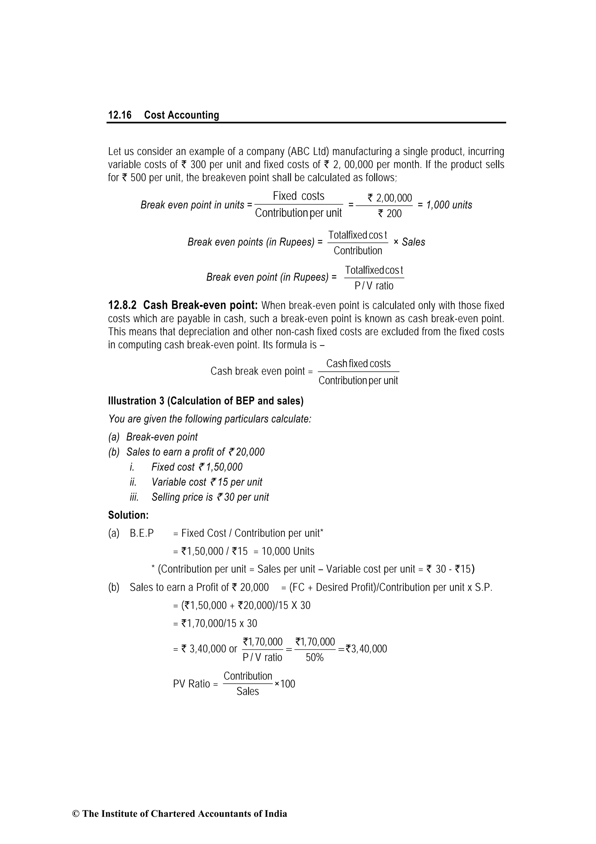 12.16 Cost Accounting
Let us consider an example of a company (ABC Ltd) manufacturing a single product, incurring
variable costs of ` 300 per unit and fixed costs of ` 2, 00,000 per month. If the product sells
for ` 500 per unit, the breakeven point shall be calculated as follows;
Break even point in units =
unitperonContributi
costsFixed
=
Rs`
Rs`
2,00,000
200
= 1,000 units
Break even points (in Rupees) =
onContributi
tcosTotalfixed
× Sales
Break even point (in Rupees) =
Totalfixedcost
P/ V ratio
12.8.2 Cash Break-even point: When break-even point is calculated only with those fixed
costs which are payable in cash, such a break-even point is known as cash break-even point.
This means that depreciation and other non-cash fixed costs are excluded from the fixed costs
in computing cash break-even point. Its formula is –
Cash break even point =
unitperonContributi
costsfixedCash
Illustration 3 (Calculation of BEP and sales)
You are given the following particulars calculate:
(a) Break-even point
(b) Sales to earn a profit of ` 20,000
i. Fixed cost ` 1,50,000
ii. Variable cost ` 15 per unit
iii. Selling price is ` 30 per unit
Solution:
(a) B.E.P = Fixed Cost / Contribution per unit*
= `1,50,000 / `15 = 10,000 Units
* (Contribution per unit = Sales per unit – Variable cost per unit = ` 30 - `15)
(b) Sales to earn a Profit of ` 20,000 = (FC + Desired Profit)/Contribution per unit x S.P.
= (`1,50,000 + `20,000)/15 X 30
= `1,70,000/15 x 30
= ` 3,40,000 or
1,70,000 1,70,000
3,40,000
P / V ratio 50%
= =
` `
`
PV Ratio = 100
Sales
onContributi
×
© The Institute of Chartered Accountants of India
 