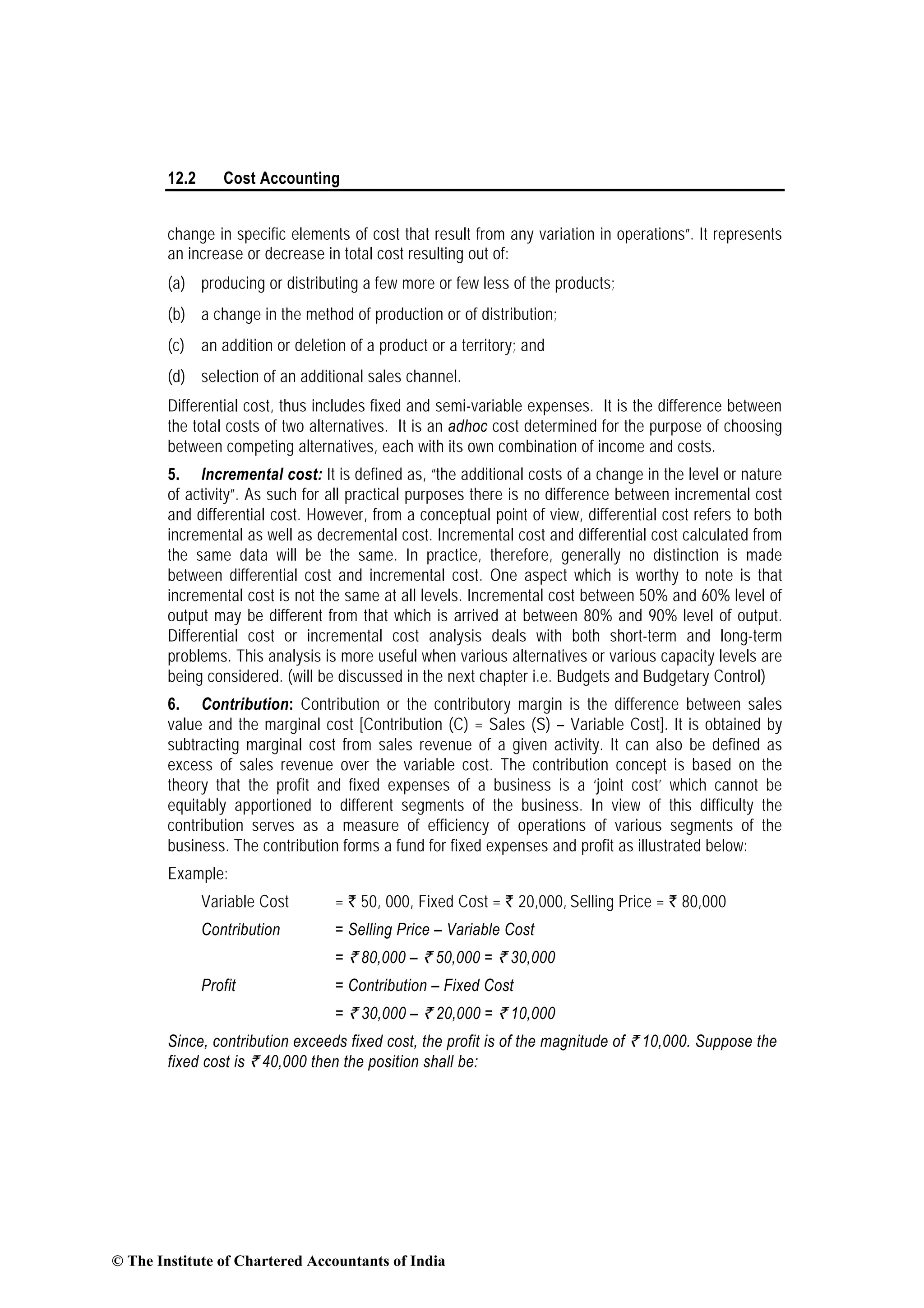 12.2 Cost Accounting
change in specific elements of cost that result from any variation in operations”. It represents
an increase or decrease in total cost resulting out of:
(a) producing or distributing a few more or few less of the products;
(b) a change in the method of production or of distribution;
(c) an addition or deletion of a product or a territory; and
(d) selection of an additional sales channel.
Differential cost, thus includes fixed and semi-variable expenses. It is the difference between
the total costs of two alternatives. It is an adhoc cost determined for the purpose of choosing
between competing alternatives, each with its own combination of income and costs.
5. Incremental cost: It is defined as, “the additional costs of a change in the level or nature
of activity”. As such for all practical purposes there is no difference between incremental cost
and differential cost. However, from a conceptual point of view, differential cost refers to both
incremental as well as decremental cost. Incremental cost and differential cost calculated from
the same data will be the same. In practice, therefore, generally no distinction is made
between differential cost and incremental cost. One aspect which is worthy to note is that
incremental cost is not the same at all levels. Incremental cost between 50% and 60% level of
output may be different from that which is arrived at between 80% and 90% level of output.
Differential cost or incremental cost analysis deals with both short-term and long-term
problems. This analysis is more useful when various alternatives or various capacity levels are
being considered. (will be discussed in the next chapter i.e. Budgets and Budgetary Control)
6. Contribution: Contribution or the contributory margin is the difference between sales
value and the marginal cost [Contribution (C) = Sales (S) – Variable Cost]. It is obtained by
subtracting marginal cost from sales revenue of a given activity. It can also be defined as
excess of sales revenue over the variable cost. The contribution concept is based on the
theory that the profit and fixed expenses of a business is a ‘joint cost’ which cannot be
equitably apportioned to different segments of the business. In view of this difficulty the
contribution serves as a measure of efficiency of operations of various segments of the
business. The contribution forms a fund for fixed expenses and profit as illustrated below:
Example:
Variable Cost = ` 50, 000, Fixed Cost = ` 20,000, Selling Price = ` 80,000
Contribution = Selling Price – Variable Cost
= ` 80,000 – ` 50,000 = ` 30,000
Profit = Contribution – Fixed Cost
= ` 30,000 – ` 20,000 = ` 10,000
Since, contribution exceeds fixed cost, the profit is of the magnitude of ` 10,000. Suppose the
fixed cost is ` 40,000 then the position shall be:
© The Institute of Chartered Accountants of India
 