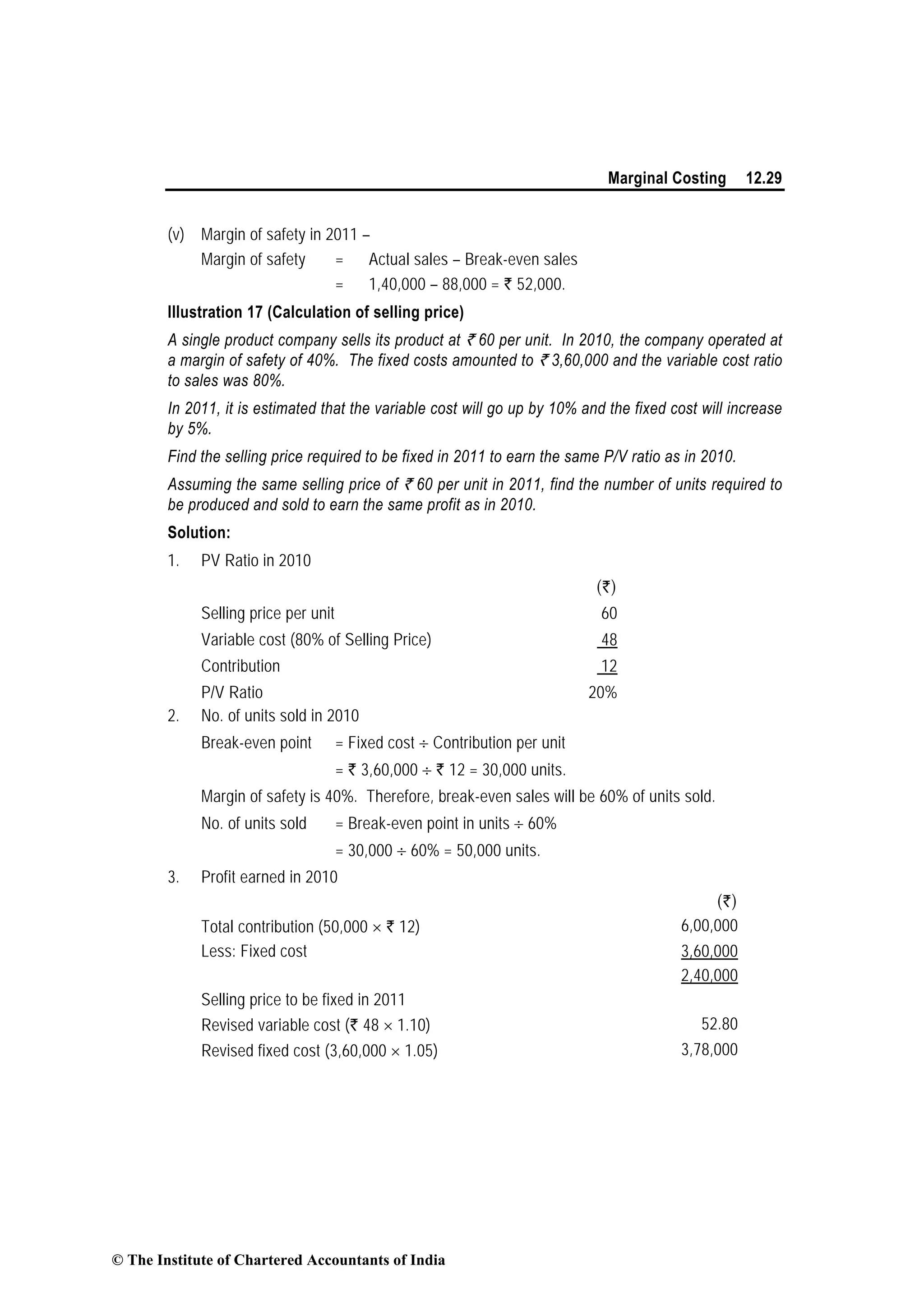 Marginal Costing 12.29
(v) Margin of safety in 2011 –
Margin of safety = Actual sales – Break-even sales
= 1,40,000 – 88,000 = ` 52,000.
Illustration 17 (Calculation of selling price)
A single product company sells its product at ` 60 per unit. In 2010, the company operated at
a margin of safety of 40%. The fixed costs amounted to ` 3,60,000 and the variable cost ratio
to sales was 80%.
In 2011, it is estimated that the variable cost will go up by 10% and the fixed cost will increase
by 5%.
Find the selling price required to be fixed in 2011 to earn the same P/V ratio as in 2010.
Assuming the same selling price of ` 60 per unit in 2011, find the number of units required to
be produced and sold to earn the same profit as in 2010.
Solution:
1. PV Ratio in 2010
(`)
Selling price per unit 60
Variable cost (80% of Selling Price) 48
Contribution 12
P/V Ratio 20%
2. No. of units sold in 2010
Break-even point = Fixed cost ÷ Contribution per unit
= ` 3,60,000 ÷ ` 12 = 30,000 units.
Margin of safety is 40%. Therefore, break-even sales will be 60% of units sold.
No. of units sold = Break-even point in units ÷ 60%
= 30,000 ÷ 60% = 50,000 units.
3. Profit earned in 2010
(`)
Total contribution (50,000 × ` 12) 6,00,000
Less: Fixed cost 3,60,000
2,40,000
Selling price to be fixed in 2011
Revised variable cost (` 48 × 1.10) 52.80
Revised fixed cost (3,60,000 × 1.05) 3,78,000
© The Institute of Chartered Accountants of India
 