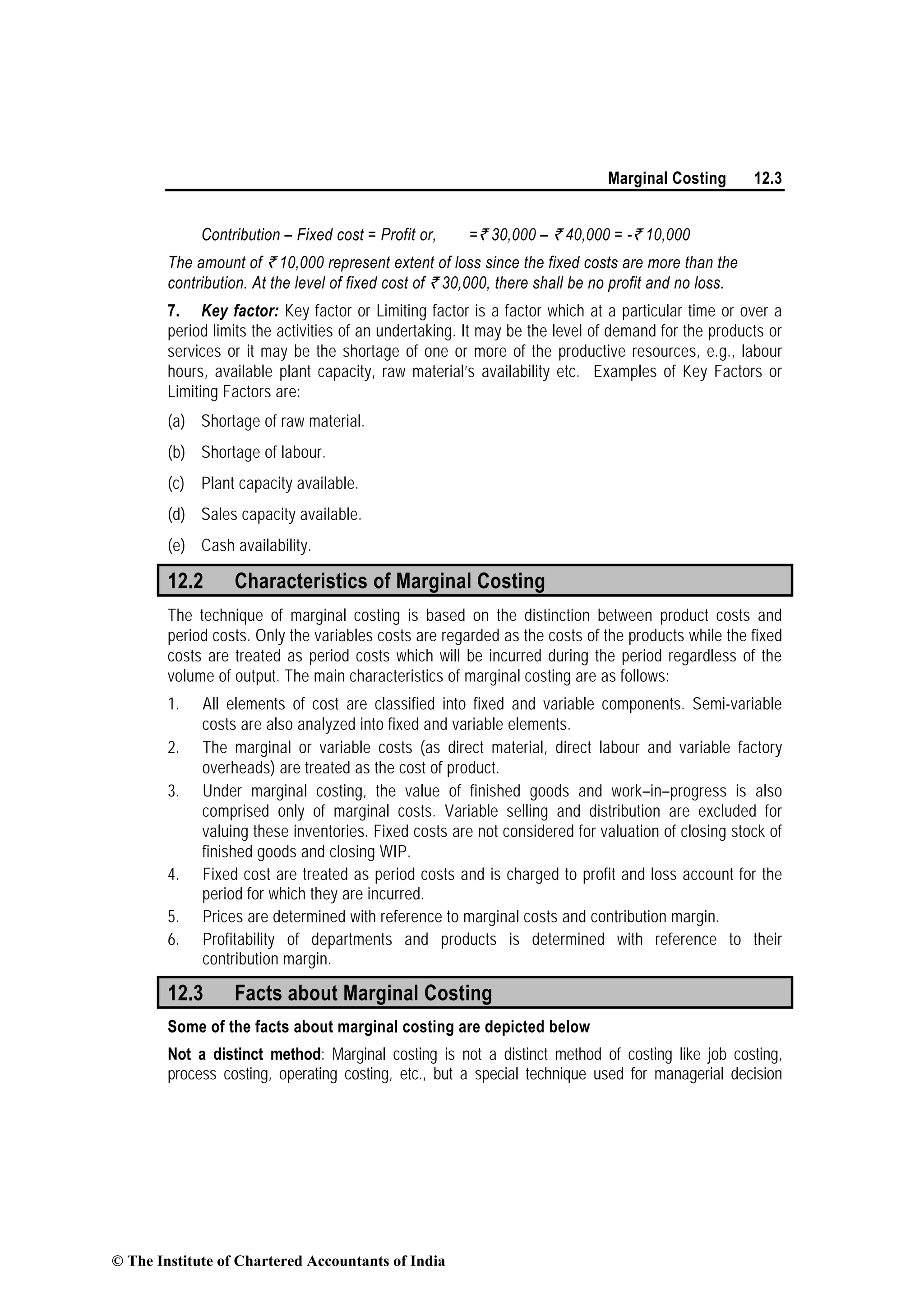 Marginal Costing 12.3
Contribution – Fixed cost = Profit or, =` 30,000 – ` 40,000 = -` 10,000
The amount of ` 10,000 represent extent of loss since the fixed costs are more than the
contribution. At the level of fixed cost of ` 30,000, there shall be no profit and no loss.
7. Key factor: Key factor or Limiting factor is a factor which at a particular time or over a
period limits the activities of an undertaking. It may be the level of demand for the products or
services or it may be the shortage of one or more of the productive resources, e.g., labour
hours, available plant capacity, raw material’s availability etc. Examples of Key Factors or
Limiting Factors are:
(a) Shortage of raw material.
(b) Shortage of labour.
(c) Plant capacity available.
(d) Sales capacity available.
(e) Cash availability.
12.2 Characteristics of Marginal Costing
The technique of marginal costing is based on the distinction between product costs and
period costs. Only the variables costs are regarded as the costs of the products while the fixed
costs are treated as period costs which will be incurred during the period regardless of the
volume of output. The main characteristics of marginal costing are as follows:
1. All elements of cost are classified into fixed and variable components. Semi-variable
costs are also analyzed into fixed and variable elements.
2. The marginal or variable costs (as direct material, direct labour and variable factory
overheads) are treated as the cost of product.
3. Under marginal costing, the value of finished goods and work–in–progress is also
comprised only of marginal costs. Variable selling and distribution are excluded for
valuing these inventories. Fixed costs are not considered for valuation of closing stock of
finished goods and closing WIP.
4. Fixed cost are treated as period costs and is charged to profit and loss account for the
period for which they are incurred.
5. Prices are determined with reference to marginal costs and contribution margin.
6. Profitability of departments and products is determined with reference to their
contribution margin.
12.3 Facts about Marginal Costing
Some of the facts about marginal costing are depicted below
Not a distinct method: Marginal costing is not a distinct method of costing like job costing,
process costing, operating costing, etc., but a special technique used for managerial decision
© The Institute of Chartered Accountants of India
 