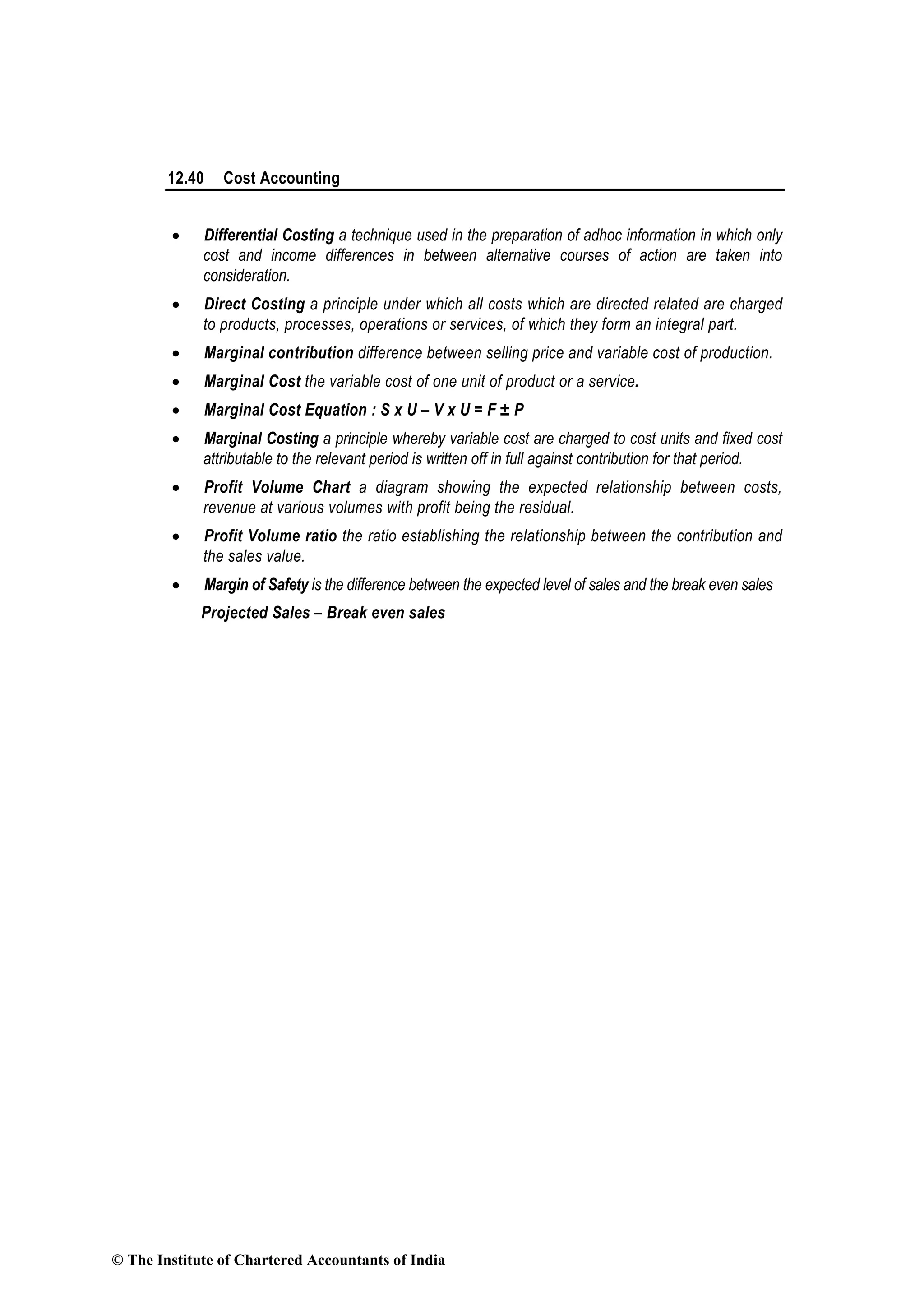 12.40 Cost Accounting
• Differential Costing a technique used in the preparation of adhoc information in which only
cost and income differences in between alternative courses of action are taken into
consideration.
• Direct Costing a principle under which all costs which are directed related are charged
to products, processes, operations or services, of which they form an integral part.
• Marginal contribution difference between selling price and variable cost of production.
• Marginal Cost the variable cost of one unit of product or a service.
• Marginal Cost Equation : S x U – V x U = F ± P
• Marginal Costing a principle whereby variable cost are charged to cost units and fixed cost
attributable to the relevant period is written off in full against contribution for that period.
• Profit Volume Chart a diagram showing the expected relationship between costs,
revenue at various volumes with profit being the residual.
• Profit Volume ratio the ratio establishing the relationship between the contribution and
the sales value.
• Margin of Safety is the difference between the expected level of sales and the break even sales
Projected Sales – Break even sales
© The Institute of Chartered Accountants of India
 