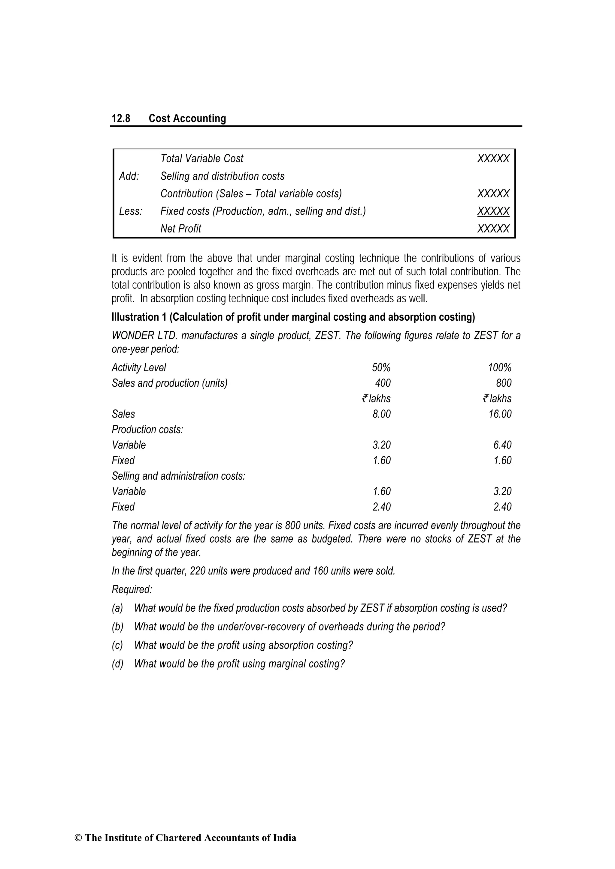 12.8 Cost Accounting
Total Variable Cost XXXXX
Add: Selling and distribution costs
Contribution (Sales – Total variable costs) XXXXX
Less: Fixed costs (Production, adm., selling and dist.) XXXXX
Net Profit XXXXX
It is evident from the above that under marginal costing technique the contributions of various
products are pooled together and the fixed overheads are met out of such total contribution. The
total contribution is also known as gross margin. The contribution minus fixed expenses yields net
profit. In absorption costing technique cost includes fixed overheads as well.
Illustration 1 (Calculation of profit under marginal costing and absorption costing)
WONDER LTD. manufactures a single product, ZEST. The following figures relate to ZEST for a
one-year period:
Activity Level 50% 100%
Sales and production (units) 400 800
` lakhs ` lakhs
Sales 8.00 16.00
Production costs:
Variable 3.20 6.40
Fixed 1.60 1.60
Selling and administration costs:
Variable 1.60 3.20
Fixed 2.40 2.40
The normal level of activity for the year is 800 units. Fixed costs are incurred evenly throughout the
year, and actual fixed costs are the same as budgeted. There were no stocks of ZEST at the
beginning of the year.
In the first quarter, 220 units were produced and 160 units were sold.
Required:
(a) What would be the fixed production costs absorbed by ZEST if absorption costing is used?
(b) What would be the under/over-recovery of overheads during the period?
(c) What would be the profit using absorption costing?
(d) What would be the profit using marginal costing?
© The Institute of Chartered Accountants of India
 