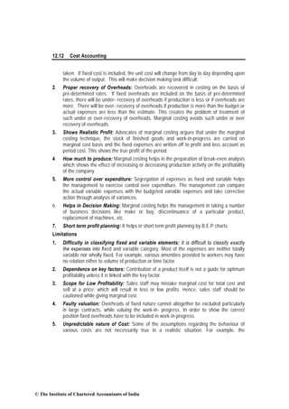 12.12 Cost Accounting
taken. If fixed cost is included, the unit cost will change from day to day depending upon
the volume of output. This will make decision making task difficult.
2. Proper recovery of Overheads: Overheads are recovered in costing on the basis of
pre-determined rates. If fixed overheads are included on the basis of pre-determined
rates, there will be under- recovery of overheads if production is less or if overheads are
more. There will be over- recovery of overheads if production is more than the budget or
actual expenses are less than the estimate. This creates the problem of treatment of
such under or over-recovery of overheads. Marginal costing avoids such under or over
recovery of overheads.
3. Shows Realistic Profit: Advocates of marginal costing argues that under the marginal
costing technique, the stock of finished goods and work-in-progress are carried on
marginal cost basis and the fixed expenses are written off to profit and loss account as
period cost. This shows the true profit of the period.
4. How much to produce: Marginal costing helps in the preparation of break-even analysis
which shows the effect of increasing or decreasing production activity on the profitability
of the company.
5. More control over expenditure: Segregation of expenses as fixed and variable helps
the management to exercise control over expenditure. The management can compare
the actual variable expenses with the budgeted variable expenses and take corrective
action through analysis of variances.
6. Helps in Decision Making: Marginal costing helps the management in taking a number
of business decisions like make or buy, discontinuance of a particular product,
replacement of machines, etc.
7. Short term profit planning: It helps in short term profit planning by B.E.P charts.
Limitations
1. Difficulty in classifying fixed and variable elements: It is difficult to classify exactly
the expenses into fixed and variable category. Most of the expenses are neither totally
variable nor wholly fixed. For example, various amenities provided to workers may have
no relation either to volume of production or time factor.
2. Dependence on key factors: Contribution of a product itself is not a guide for optimum
profitability unless it is linked with the key factor.
3. Scope for Low Profitability: Sales staff may mistake marginal cost for total cost and
sell at a price; which will result in loss or low profits. Hence, sales staff should be
cautioned while giving marginal cost.
4. Faulty valuation: Overheads of fixed nature cannot altogether be excluded particularly
in large contracts, while valuing the work-in- progress. In order to show the correct
position fixed overheads have to be included in work-in-progress.
5. Unpredictable nature of Cost: Some of the assumptions regarding the behaviour of
various costs are not necessarily true in a realistic situation. For example, the
© The Institute of Chartered Accountants of India
 