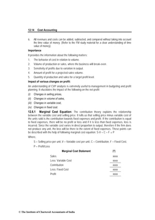 12.14 Cost Accounting
6. All revenues and costs can be added, subtracted, and compared without taking into account
the time value of money. (Refer to the FM study material for a clear understanding of time
value of money).
Importance
It provides the information about the following matters:
1. The behavior of cost in relation to volume.
2. Volume of production or sales, where the business will break-even.
3. Sensitivity of profits due to variation in output.
4. Amount of profit for a projected sales volume.
5. Quantity of production and sales for a target profit level.
Impact of various changes on profit:
An understanding of CVP analysis is extremely useful to management in budgeting and profit
planning. It elucidates the impact of the following on the net profit:
(i) Changes in selling prices,
(ii) Changes in volume of sales,
(iii) Changes in variable cost,
(iv) Changes in fixed cost.
12.6.1 Marginal Cost Equation: The contribution theory explains the relationship
between the variable cost and selling price. It tells us that selling price minus variable cost of
the units sold is the contribution towards fixed expenses and profit. If the contribution is equal
to fixed expenses, there will be no profit or loss and if it is less than fixed expenses, loss is
incurred. Since the variable cost varies in direct proportion to output, therefore if the firm does
not produce any unit, the loss will be there to the extent of fixed expenses. These points can
be described with the help of following marginal cost equation: S-V = C = F ± P
Where,
S = Selling price per unit, V = Variable cost per unit, C – Contribution, F = Fixed Cost,
P = Profit/Loss
Marginal Cost Statement (`)
Sales xxxx
Less: Variable Cost xxxx
Contribution xxxx
Less: Fixed Cost xxxx
Profit xxxx
© The Institute of Chartered Accountants of India
 