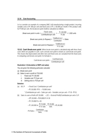 12.16 Cost Accounting
Let us consider an example of a company (ABC Ltd) manufacturing a single product, incurring
variable costs of ` 300 per unit and fixed costs of ` 2, 00,000 per month. If the product sells
for ` 500 per unit, the breakeven point shall be calculated as follows;
Break even point in units =
unitperonContributi
costsFixed
=
Rs`
Rs`
2,00,000
200
= 1,000 units
Break even points (in Rupees) =
onContributi
tcosTotalfixed
× Sales
Break even point (in Rupees) =
Totalfixedcost
P/ V ratio
12.8.2 Cash Break-even point: When break-even point is calculated only with those fixed
costs which are payable in cash, such a break-even point is known as cash break-even point.
This means that depreciation and other non-cash fixed costs are excluded from the fixed costs
in computing cash break-even point. Its formula is –
Cash break even point =
unitperonContributi
costsfixedCash
Illustration 3 (Calculation of BEP and sales)
You are given the following particulars calculate:
(a) Break-even point
(b) Sales to earn a profit of ` 20,000
i. Fixed cost ` 1,50,000
ii. Variable cost ` 15 per unit
iii. Selling price is ` 30 per unit
Solution:
(a) B.E.P = Fixed Cost / Contribution per unit*
= `1,50,000 / `15 = 10,000 Units
* (Contribution per unit = Sales per unit – Variable cost per unit = ` 30 - `15)
(b) Sales to earn a Profit of ` 20,000 = (FC + Desired Profit)/Contribution per unit x S.P.
= (`1,50,000 + `20,000)/15 X 30
= `1,70,000/15 x 30
= ` 3,40,000 or
1,70,000 1,70,000
3,40,000
P / V ratio 50%
= =
` `
`
PV Ratio = 100
Sales
onContributi
×
© The Institute of Chartered Accountants of India
 
