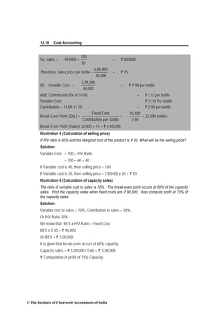 12.18 Cost Accounting
So, sales = 492000 ×
100
82
= ` 600000
Therefore, sales price per bottle =
6,00,000
40,000
= ` 15
(ii) Variable Cost =
3,99,200
40,000
= ` 9.98 per bottle
Add: Commission 8% of 14.00 = `1.12 per bottle
Variable Cost `11.10 Per bottle
Contribution = 14.00-11.10 = ` 2.90 per bottle
Break Even Point (Qty.) =
Fixed Cost
Contribution per bottle
=
92,800
2.90
= 32,000 bottles
Break Even Point (Value) 32,000 × 14 = ` 4,48,000
Illustration 5 (Calculation of selling price)
If P/V ratio is 60% and the Marginal cost of the product is ` 20. What will be the selling price?
Solution:
Variable Cost = 100 – P/V Ratio
= 100 – 60 = 40
If Variable cost is 40, then selling price = 100
If Variable cost is 20, then selling price = (100/40) x 20 = ` 50
Illustration 6 (Calculation of capacity sales)
The ratio of variable cost to sales is 70%. The break-even point occurs at 60% of the capacity
sales. Find the capacity sales when fixed costs are ` 90,000. Also compute profit at 75% of
the capacity sales.
Solution:
Variable cost to sales = 70%, Contribution to sales = 30%,
Or P/V Ratio 30%
We know that: BES x P/V Ratio = Fixed Cost
BES x 0.30 = ` 90,000
Or BES = ` 3,00,000
It is given that break-even occurs at 60% capacity.
Capacity sales = ` 3,00,000 / 0.60 = ` 5,00,000
` Computation of profit of 75% Capacity
© The Institute of Chartered Accountants of India
 