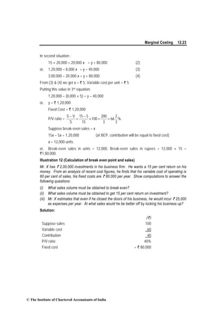 Marginal Costing 12.23
In second situation :
15 × 20,000 + 20,000 x = y + 80,000 (2)
or, 1,20,000 – 8,000 x = y – 40,000 (3)
3,00,000 – 20,000 x = y + 80,000 (4)
From (3) & (4) we get x = ` 5, Variable cost per unit = ` 5
Putting this value in 3rd equation:
1,20,000 – (8,000 × 5) = y – 40,000
or, y = ` 1,20,000
Fixed Cost = ` 1,20,000
P/V ratio = %.
3
2
66
3
200
100
15
515
S
VS
==×
−
=
−
Suppose break-even sales = x
15x – 5x = 1,20,000 (at BEP, contribution will be equal to fixed cost)
x = 12,000 units.
or, Break-even sales in units = 12,000, Break-even sales in rupees = 12,000 × 15 =
`1,80,000.
Illustration 12 (Calculation of break even point and sales)
Mr. X has ` 2,00,000 investments in his business firm. He wants a 15 per cent return on his
money. From an analysis of recent cost figures, he finds that his variable cost of operating is
60 per cent of sales, his fixed costs are ` 80,000 per year. Show computations to answer the
following questions:
(i) What sales volume must be obtained to break even?
(ii) What sales volume must be obtained to get 15 per cent return on investment?
(iii) Mr. X estimates that even if he closed the doors of his business, he would incur ` 25,000
as expenses per year. At what sales would he be better off by locking his business up?
Solution:
(`)
Suppose sales 100
Variable cost 60
Contribution 40
P/V ratio 40%
Fixed cost = ` 80,000
© The Institute of Chartered Accountants of India
 