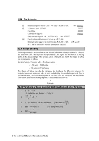 12.24 Cost Accounting
(i) Break-even point = Fixed Cost ÷ P/V ratio = 80,000 ÷ 40% or ` 2,00,000
(ii) 15% return on ` 2,00,000 30,000
Fixed Cost 80,000
Contribution required 1,10,000
Sales volume required = ` 1,10,000 ÷ 40% or ` 2,75,000
(iii) Fixed cost even if business is locked up = ` 25,000
Minimum sales required to meet this cost: ` 25,000 ÷ 40% or ` 62,500
Mr. X will be better off if the sale is more than ` 62,500.
12.9 Margin of Safety
The margin of safety can be defined as the difference between the expected level of sale and
the breakeven sales. The larger the margin of safety , the higher are the chances of making
profits. In the above example if the forecast sale is 1,700 units per month, the margin of safety
can be calculated as follows,
Margin of safety= Projected sales – Breakeven sales
= 1,700 units – 1,000 units
= 700 units or 41 % of sales.
The Margin of Safety can also be calculated by identifying the difference between the
projected sales and breakeven sales in units multiplied by the contribution per unit. This is
possible because, at the breakeven point all the fixed costs are recovered and any further
contribution goes into the making of profits. It also can be calculated as
ratioV/P
P
12.10 Variations of Basic Marginal Cost Equation and other formulae
i. S – V = F + P
By multiplying and dividing L.H.S. by S
ii. PF
S
V)S(S
+=
−
iii. S × P/V Ratio = F + P or Contribution )
S
VS
RatioP/V(
−
=Q
iv. BES × P/V Ratio = F zero)isprofitBEPat(Q
v.
RatioP/V
F
BES =
© The Institute of Chartered Accountants of India
 