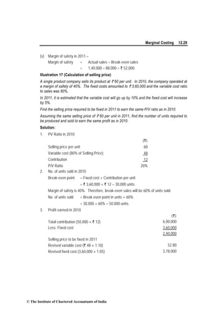 Marginal Costing 12.29
(v) Margin of safety in 2011 –
Margin of safety = Actual sales – Break-even sales
= 1,40,000 – 88,000 = ` 52,000.
Illustration 17 (Calculation of selling price)
A single product company sells its product at ` 60 per unit. In 2010, the company operated at
a margin of safety of 40%. The fixed costs amounted to ` 3,60,000 and the variable cost ratio
to sales was 80%.
In 2011, it is estimated that the variable cost will go up by 10% and the fixed cost will increase
by 5%.
Find the selling price required to be fixed in 2011 to earn the same P/V ratio as in 2010.
Assuming the same selling price of ` 60 per unit in 2011, find the number of units required to
be produced and sold to earn the same profit as in 2010.
Solution:
1. PV Ratio in 2010
(`)
Selling price per unit 60
Variable cost (80% of Selling Price) 48
Contribution 12
P/V Ratio 20%
2. No. of units sold in 2010
Break-even point = Fixed cost ÷ Contribution per unit
= ` 3,60,000 ÷ ` 12 = 30,000 units.
Margin of safety is 40%. Therefore, break-even sales will be 60% of units sold.
No. of units sold = Break-even point in units ÷ 60%
= 30,000 ÷ 60% = 50,000 units.
3. Profit earned in 2010
(`)
Total contribution (50,000 × ` 12) 6,00,000
Less: Fixed cost 3,60,000
2,40,000
Selling price to be fixed in 2011
Revised variable cost (` 48 × 1.10) 52.80
Revised fixed cost (3,60,000 × 1.05) 3,78,000
© The Institute of Chartered Accountants of India
 