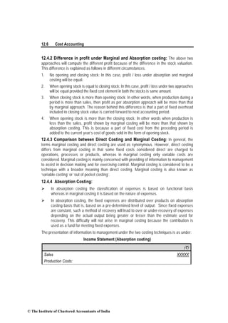 12.6 Cost Accounting
12.4.2 Difference in profit under Marginal and Absorption costing: The above two
approaches will compute the different profit because of the difference in the stock valuation.
This difference is explained as follows in different circumstances.
1. No opening and closing stock: In this case, profit / loss under absorption and marginal
costing will be equal.
2. When opening stock is equal to closing stock: In this case, profit / loss under two approaches
will be equal provided the fixed cost element in both the stocks is same amount.
3. When closing stock is more than opening stock: In other words, when production during a
period is more than sales, then profit as per absorption approach will be more than that
by marginal approach. The reason behind this difference is that a part of fixed overhead
included in closing stock value is carried forward to next accounting period.
4. When opening stock is more than the closing stock: In other words when production is
less than the sales, profit shown by marginal costing will be more than that shown by
absorption costing. This is because a part of fixed cost from the preceding period is
added to the current year’s cost of goods sold in the form of opening stock.
12.4.3 Comparison between Direct Costing and Marginal Costing: In general, the
terms marginal costing and direct costing are used as synonymous. However, direct costing
differs from marginal costing in that some fixed costs considered direct are charged to
operations, processes or products, whereas in marginal costing only variable costs are
considered. Marginal costing is mainly concerned with providing of information to management
to assist in decision making and for exercising control. Marginal costing is considered to be a
technique with a broader meaning than direct costing. Marginal costing is also known as
‘variable costing’ or ‘out of pocket costing’.
12.4.4 Absorption Costing:
In absorption costing the classification of expenses is based on functional basis
whereas in marginal costing it is based on the nature of expenses.
In absorption costing, the fixed expenses are distributed over products on absorption
costing basis that is, based on a pre-determined level of output. Since fixed expenses
are constant, such a method of recovery will lead to over or under-recovery of expenses
depending on the actual output being greater or lesser than the estimate used for
recovery. This difficulty will not arise in marginal costing because the contribution is
used as a fund for meeting fixed expenses.
The presentation of information to management under the two costing techniques is as under:
Income Statement (Absorption costing)
(`)
Sales XXXXX
Production Costs:
© The Institute of Chartered Accountants of India
 