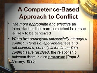 A Competence-Based
Approach to Conflict
• The more appropriate and effective an
interactant is, the more competent he or she
is likely to be perceived
• When two employees successfully manage a
conflict in terms of appropriateness and
effectiveness, not only is the immediate
conflict issue resolved, the relationship
between them is also preserved [Papa &
Canary, 1995]
 