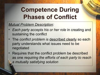 Competence During
Phases of Conflict
Mutual Problem Description:
• Each party accepts his or her role in creating and
sustaining the conflict
• The conflict problem is described clearly so each
party understands what issues need to be
negotiated
• Requires that the conflict problem be described
as one requiring the efforts of each party to reach
a mutually satisfying solution
 