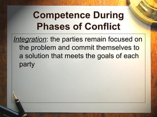 Competence During
Phases of Conflict
Integration: the parties remain focused on
the problem and commit themselves to
a solution that meets the goals of each
party
 